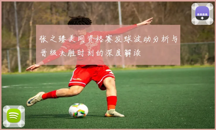 张之臻美网资格赛发球波动分析与晋级决胜时刻的深度解读