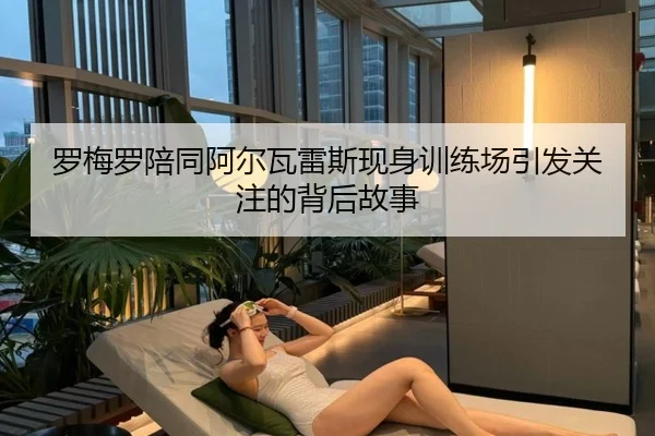 罗梅罗陪同阿尔瓦雷斯现身训练场引发关注的背后故事